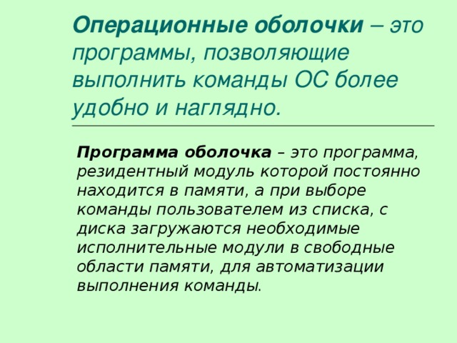Операционные оболочки – это программы, позволяющие выполнить команды ОС более удобно и наглядно. Программа оболочка – это программа, резидентный модуль которой постоянно находится в памяти, а при выборе команды пользователем из списка, с диска загружаются необходимые исполнительные модули в свободные области памяти, для автоматизации выполнения команды. 