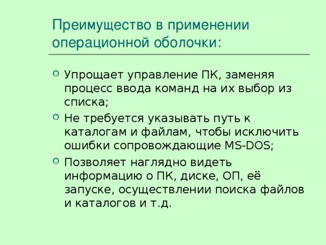 Преимущество в применении операционной оболочки: Упрощает управление ПК, заменяя процесс ввода команд на их выбор из списка; Не требуется указывать путь к каталогам и файлам, чтобы исключить ошибки сопровождающие MS -DOS; Позволяет наглядно видеть информацию о ПК, диске, ОП, её запуске, осуществлении поиска файлов и каталогов и т.д. 