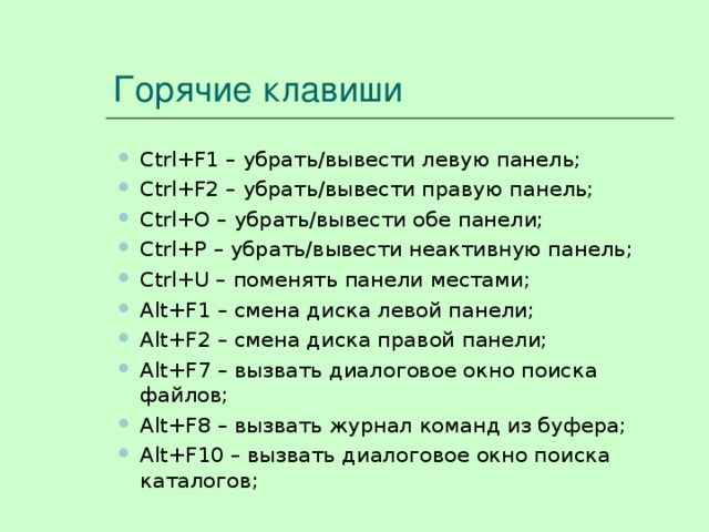 Горячие клавиши Ctrl + F 1 – убрать/вывести левую панель; Ctrl + F 2 – убрать/вывести правую панель; Ctrl + O – убрать/вывести обе панели; Ctrl + P – убрать/вывести неактивную панель; Ctrl + U – поменять панели местами; Alt + F 1 – смена диска левой панели; Alt + F 2 – смена диска правой панели; Alt + F 7 – вызвать диалоговое окно поиска файлов; Alt + F 8 – вызвать журнал команд из буфера; Alt + F 10 – вызвать диалоговое окно поиска каталогов; Ctrl + F 1 – убрать/вывести левую панель; Ctrl + F 2 – убрать/вывести правую панель; Ctrl + O – убрать/вывести обе панели; Ctrl + P – убрать/вывести неактивную панель; Ctrl + U – поменять панели местами; Alt + F 1 – смена диска левой панели; Alt + F 2 – смена диска правой панели; Alt + F 7 – вызвать диалоговое окно поиска файлов; Alt + F 8 – вызвать журнал команд из буфера; Alt + F 10 – вызвать диалоговое окно поиска каталогов; 