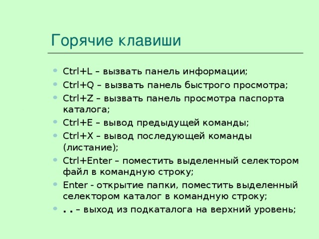 Горячие клавиши Ctrl + L – вызвать панель информации; Ctrl + Q – вызвать панель быстрого просмотра; Ctrl+Z – вызвать панель просмотра паспорта каталога; Ctrl + E – вывод предыдущей команды; Ctrl + X – вывод последующей команды (листание); Ctrl + Enter – поместить выделенный селектором файл в командную строку; Enter - открытие папки, поместить выделенный селектором каталог в командную строку; . . – выход из подкаталога на верхний уровень; Ctrl + L – вызвать панель информации; Ctrl + Q – вызвать панель быстрого просмотра; Ctrl+Z – вызвать панель просмотра паспорта каталога; Ctrl + E – вывод предыдущей команды; Ctrl + X – вывод последующей команды (листание); Ctrl + Enter – поместить выделенный селектором файл в командную строку; Enter - открытие папки, поместить выделенный селектором каталог в командную строку; . . – выход из подкаталога на верхний уровень; 