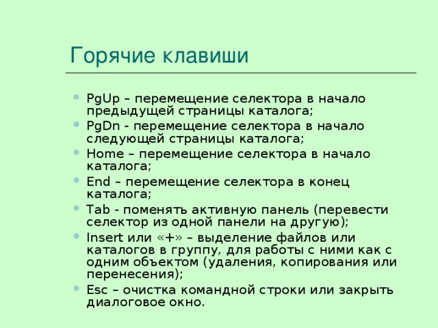 Горячие клавиши PgUp – перемещение селектора в начало предыдущей страницы каталога; PgDn - перемещение селектора в начало следующей страницы каталога; Home – перемещение селектора в начало каталога; End – перемещение селектора в конец каталога; Tab - поменять активную панель (перевести селектор из одной панели на другую); Insert или «+» – выделение файлов или каталогов в группу, для работы с ними как с одним объектом (удаления, копирования или перенесения); Esc – очистка командной строки или закрыть диалоговое окно. PgUp – перемещение селектора в начало предыдущей страницы каталога; PgDn - перемещение селектора в начало следующей страницы каталога; Home – перемещение селектора в начало каталога; End – перемещение селектора в конец каталога; Tab - поменять активную панель (перевести селектор из одной панели на другую); Insert или «+» – выделение файлов или каталогов в группу, для работы с ними как с одним объектом (удаления, копирования или перенесения); Esc – очистка командной строки или закрыть диалоговое окно. 