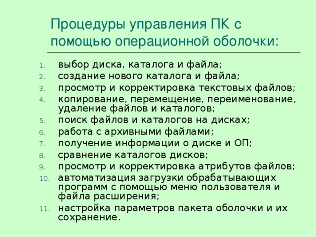 Процедуры управления ПК с помощью операционной оболочки: выбор диска, каталога и файла; создание нового каталога и файла; просмотр и корректировка текстовых файлов; копирование, перемещение, переименование, удаление файлов и каталогов; поиск файлов и каталогов на дисках; работа с архивными файлами; получение информации о диске и ОП; сравнение каталогов дисков; просмотр и корректировка атрибутов файлов; автоматизация загрузки обрабатывающих программ с помощью меню пользователя и файла расширения; настройка параметров пакета оболочки и их сохранение. 