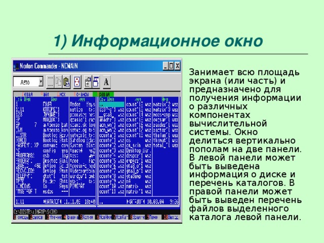1) Информационное окно Занимает всю площадь экрана (или часть) и предназначено для получения информации о различных компонентах вычислительной системы. Окно делиться вертикально пополам на две панели. В левой панели может быть выведена информация о диске и перечень каталогов. В правой панели может быть выведен перечень файлов выделенного каталога левой панели. 