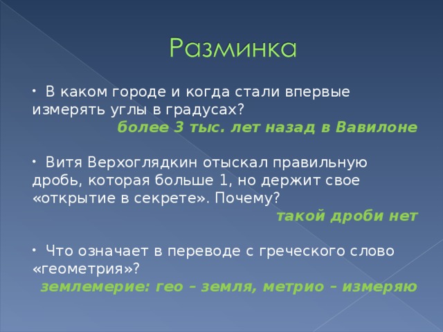  В каком городе и когда стали впервые измерять углы в градусах? более 3 тыс. лет назад в Вавилоне   Витя Верхоглядкин отыскал правильную дробь, которая больше 1, но держит свое «открытие в секрете». Почему? такой дроби нет  Что означает в переводе с греческого слово «геометрия»? землемерие: гео – земля, метрио – измеряю  
