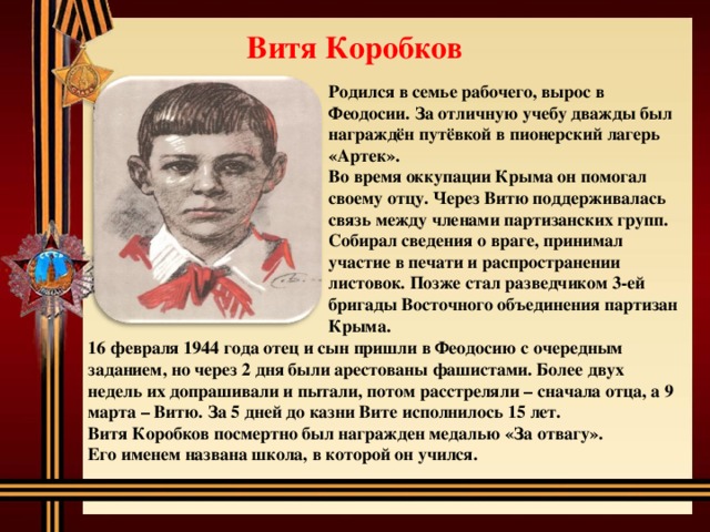 Витя Коробков Родился в семье рабочего, вырос в Феодосии. За отличную учебу дважды был награждён путёвкой в пионерский лагерь «Артек». Во время оккупации Крыма он помогал своему отцу. Через Витю поддерживалась связь между членами партизанских групп. Собирал сведения о враге, принимал участие в печати и распространении листовок. Позже стал разведчиком 3-ей бригады Восточного объединения партизан Крыма. 16 февраля 1944 года отец и сын пришли в Феодосию с очередным заданием, но через 2 дня были арестованы фашистами. Более двух недель их допрашивали и пытали, потом расстреляли – сначала отца, а 9 марта – Витю. За 5 дней до казни Вите исполнилось 15 лет. Витя Коробков посмертно был награжден медалью «За отвагу». Его именем названа школа, в которой он учился. 