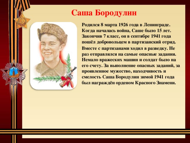 Саша Бородулин Родился 8 марта 1926 года в Ленинграде. Когда началась война, Саше было 15 лет. Закончив 7 класс, он в сентябре 1941 года пошёл добровольцем в партизанский отряд. Вместе с партизанами ходил в разведку. Не раз отправлялся на самые опасные задания. Немало вражеских машин и солдат было на его счету. За выполнение опасных заданий, за проявленное мужество, находчивость и смелость Саша Бородулин зимой 1941 года был награждён орденом Красного Знамени.  