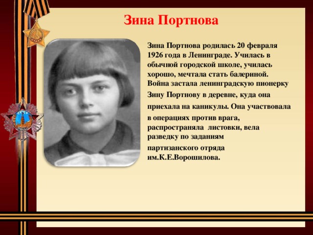 Зина Портнова Зина Портнова родилась 20 февраля 1926 года в Ленинграде. Училась в обычной городской школе, училась хорошо, мечтала стать балериной. Война застала ленинградскую пионерку Зину Портнову в деревне, куда она приехала на каникулы. Она участвовала в операциях против врага, распространяла листовки, вела разведку по заданиям партизанского отряда им.К.Е.Ворошилова.  
