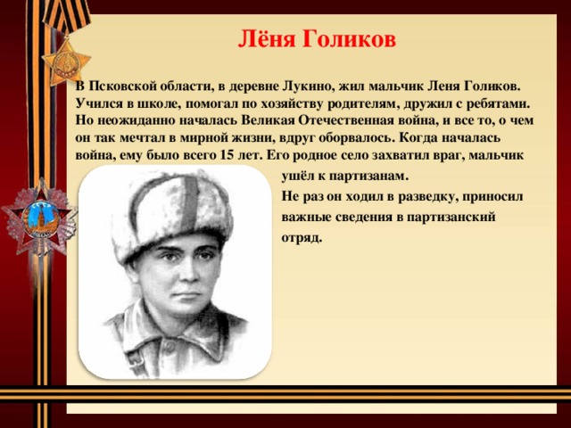 Лёня Голиков В Псковской области, в деревне Лукино, жил мальчик Леня Голиков. Учился в школе, помогал по хозяйству родителям, дружил с ребятами. Но неожиданно началась Великая Отечественная война, и все то, о чем он так мечтал в мирной жизни, вдруг оборвалось. Когда началась война, ему было всего 15 лет. Его родное село захватил враг, мальчик  ушёл к партизанам.  Не раз он ходил в разведку, приносил  важные сведения в партизанский  отряд. 