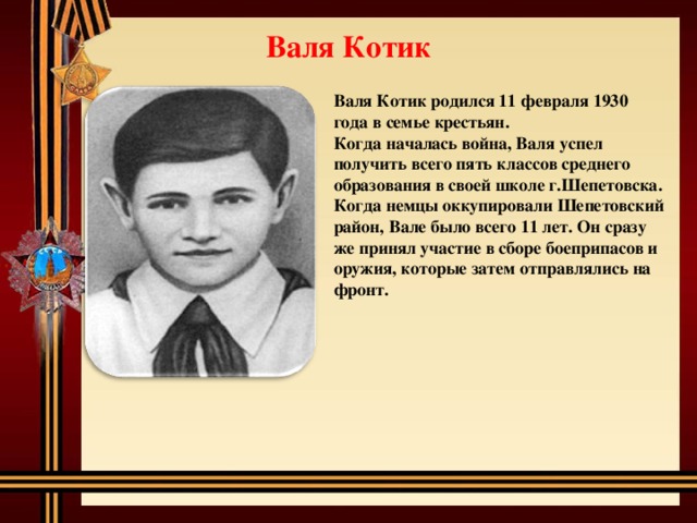 Валя Котик Валя Котик родился 11 февраля 1930 года в семье крестьян. Когда началась война, Валя успел получить всего пять классов среднего образования в своей школе г.Шепетовска. Когда немцы оккупировали Шепетовский район, Вале было всего 11 лет. Он сразу же принял участие в сборе боеприпасов и оружия, которые затем отправлялись на фронт.  