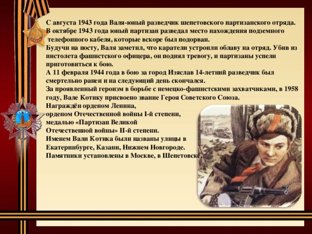 С августа 1943 года Валя-юный разведчик шепетовского партизанского отряда. В октябре 1943 года юный партизан разведал место нахождения подземного  телефонного кабеля, которые вскоре был подорван. Будучи на посту, Валя заметил, что каратели устроили облаву на отряд. Убив из пистолета фашистского офицера, он поднял тревогу, и партизаны успели приготовиться к бою. А 11 февраля 1944 года в бою за город Изяслав 14-летний разведчик был смертельно ранен и на следующий день скончался. За проявленный героизм в борьбе с немецко-фашистскими захватчиками, в 1958 году, Вале Котику присвоено звание Героя Советского Союза. Награждён орденом Ленина, орденом Отечественной войны I-й степени, медалью «Партизан Великой Отечественной войны» II-й степени. Именем Вали Котика были названы улицы в Екатеринбурге, Казани, Нижнем Новгороде. Памятники установлены в Москве, в Шепетовске.  