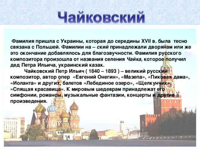 Фамилия пришла с Украины, которая до середины XVII в. была тесно связана с Польшей. Фамилии на – ский принадлежали дворянам или же это окончание добавлялось для благозвучности. Фамилия русского композитора произошла от названия селения Чайка, которое получил дед Петра Ильича, украинский казак.  Чайковский Петр Ильич ( 1840 – 1893 ) – великий русский композитор, автор опер «Евгений Онегин», «Мазепа», «Пиковая дама», «Иоланта» и других, балетов «Лебединое озеро», «Щелкунчик», «Спящая красавица». К мировым шедеврам принадлежат его симфонии, романсы, музыкальные фантазии, концерты и другие произведения.