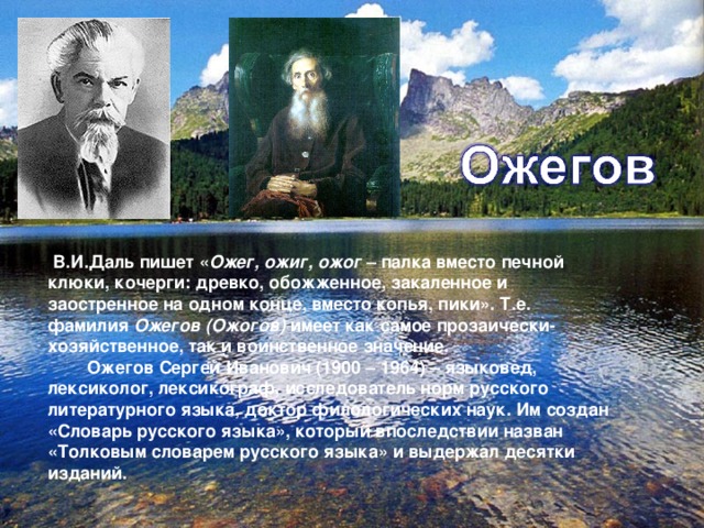 В.И.Даль пишет « Ожег, ожиг, ожог – палка вместо печной клюки, кочерги: древко, обожженное, закаленное и заостренное на одном конце, вместо копья, пики». Т.е. фамилия Ожегов (Ожогов) имеет как самое прозаически- хозяйственное, так и воинственное значение.  Ожегов Сергей Иванович (1900 – 1964) – языковед, лексиколог, лексикограф, исследователь норм русского литературного языка, доктор филологических наук. Им создан «Словарь русского языка», который впоследствии назван «Толковым словарем русского языка» и выдержал десятки изданий.