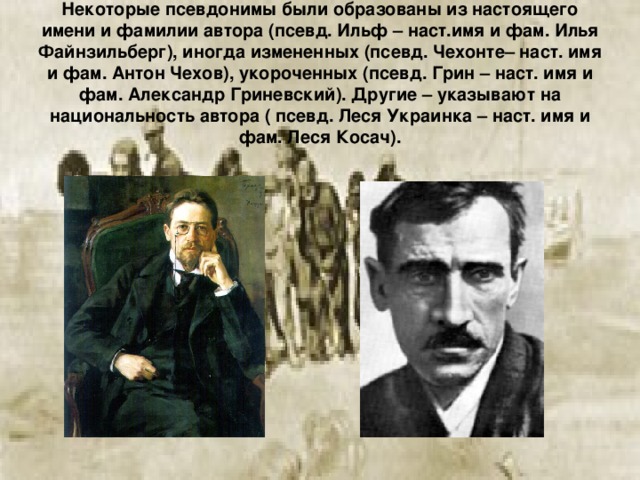Некоторые псевдонимы были образованы из настоящего имени и фамилии автора (псевд. Ильф – наст.имя и фам. Илья Файнзильберг), иногда измененных (псевд. Чехонте– наст. имя и фам. Антон Чехов), укороченных (псевд. Грин – наст. имя и фам. Александр Гриневский). Другие – указывают на национальность автора ( псевд. Леся Украинка – наст. имя и фам. Леся Косач).