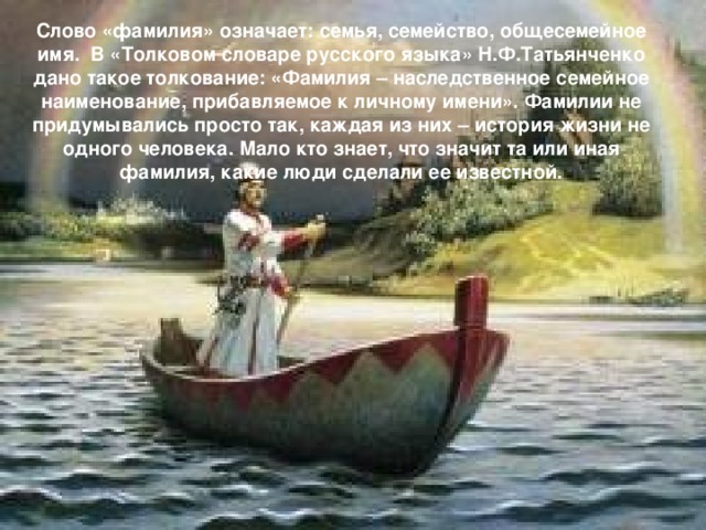 Слово «фамилия» означает: семья, семейство, общесемейное имя. В «Толковом словаре русского языка» Н.Ф.Татьянченко дано такое толкование: «Фамилия – наследственное семейное наименование, прибавляемое к личному имени». Фамилии не придумывались просто так, каждая из них – история жизни не одного человека. Мало кто знает, что значит та или иная фамилия, какие люди сделали ее известной.