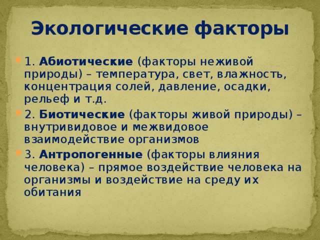 Экологические факторы 1. Абиотические (факторы неживой природы) – температура, свет, влажность, концентрация солей, давление, осадки, рельеф и т.д. 2. Биотические (факторы живой природы) – внутривидовое и межвидовое взаимодействие организмов 3. Антропогенные (факторы влияния человека) – прямое воздействие человека на организмы и воздействие на среду их обитания 