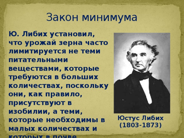Закон минимума Ю. Либих установил, что урожай зерна часто лимитируется не теми питательными веществами, которые требуются в больших количествах, поскольку они, как правило, присутствуют в изобилии, а теми, которые необходимы в малых количествах и которых в почве недостаточно. Юстус Либих (1803-1873) 