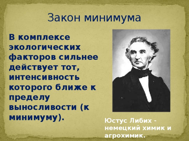 Закон минимума   В комплексе экологических факторов сильнее действует тот, интенсивность которого ближе к пределу выносливости (к минимуму). Юстус Либих - немецкий химик и агрохимик. 