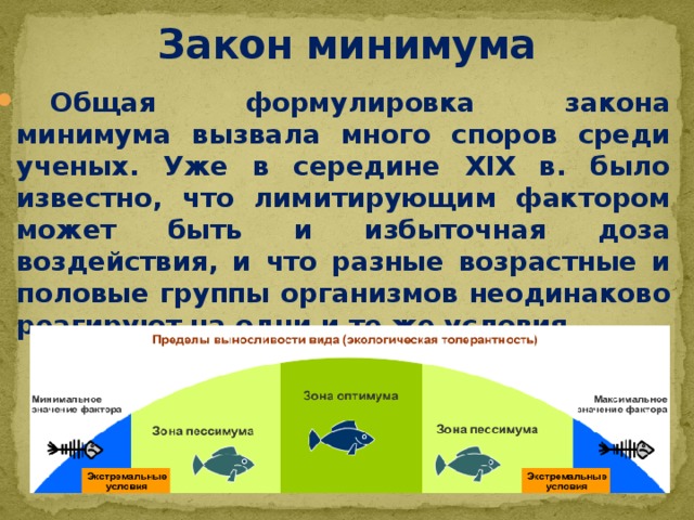 Закон минимума  Общая формулировка закона минимума вызвала много споров среди ученых. Уже в середине XIX в. было известно, что лимитирующим фактором может быть и избыточная доза воздействия, и что разные возрастные и половые группы организмов неодинаково реагируют на одни и те же условия. 