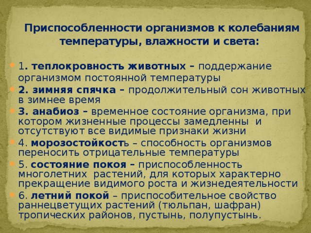  Приспособленности организмов к колебаниям температуры, влажности и света: 1 . теплокровность животных – поддержание организмом постоянной температуры 2. зимняя спячка – продолжительный сон животных в зимнее время 3. анабиоз – временное состояние организма, при котором жизненные процессы замедленны и отсутствуют все видимые признаки жизни 4. морозостойкост ь – способность организмов переносить отрицательные температуры 5. состояние покоя – приспособленность многолетних растений, для которых характерно прекращение видимого роста и жизнедеятельности 6. летний покой – приспособительное свойство раннецветущих растений (тюльпан, шафран) тропических районов, пустынь, полупустынь. 
