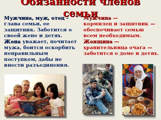 Обязанности членов семьи Мужчина, муж, отец – глава семьи, ее защитник. Заботится о своей жене и детях. Жена уважает, почитает мужа, боится оскорбить неправильным поступком, дабы не внести разъединения. Мужчина — кормилец и защитник — обеспечивает семью всем необходимым. Женщина — хранительница очага — заботится о доме и детях.  