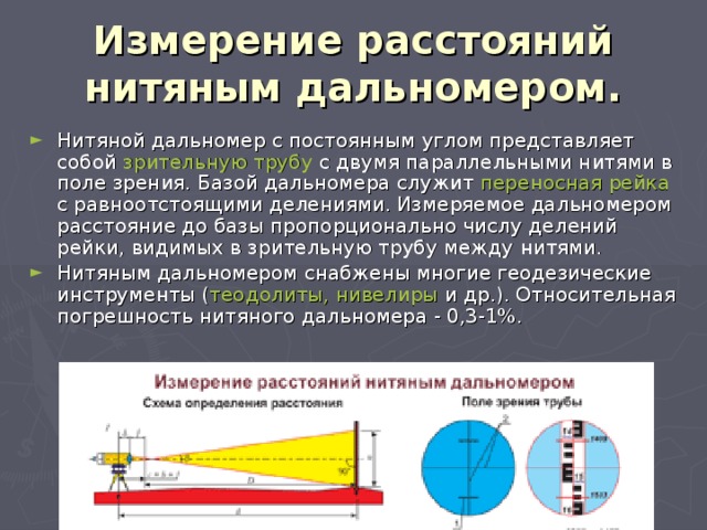 Измерение расстояний нитяным дальномером. Нитяной дальномер с постоянным углом представляет собой зрительную трубу с двумя параллельными нитями в поле зрения. Базой дальномера служит переносная рейка с равноотстоящими делениями. Измеряемое дальномером расстояние до базы пропорционально числу делений рейки, видимых в зрительную трубу между нитями. Нитяным дальномером снабжены многие геодезические инструменты ( теодолиты, нивелиры и др.). Относительная погрешность нитяного дальномера - 0,3-1%. 