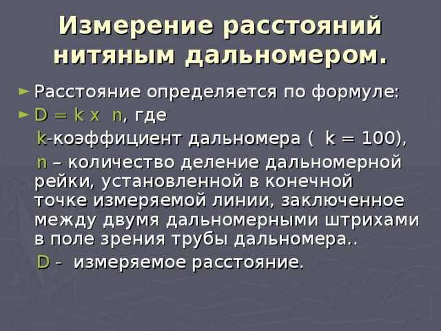 Измерение расстояний нитяным дальномером. Расстояние определяется по формуле: D = k x n , где   k -коэффициент дальномера ( k = 100),  n – количество деление дальномерной рейки, установленной в конечной точке измеряемой линии, заключенное между двумя дальномерными штрихами в поле зрения трубы дальномера..   D - измеряемое расстояние. 