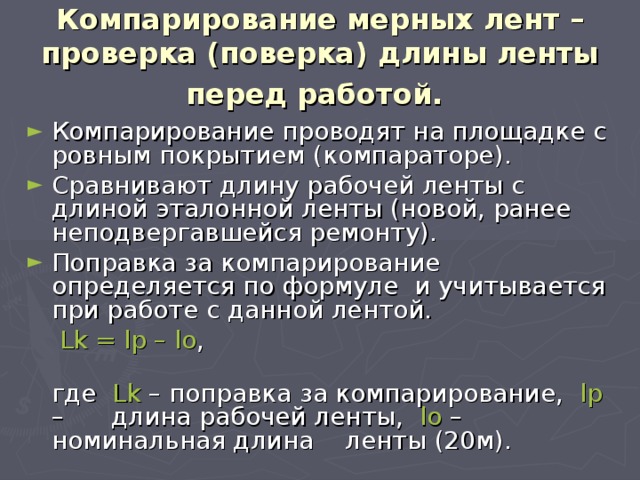 Компарирование мерных лент – проверка (поверка) длины ленты перед работой.  Компарирование проводят на площадке с ровным покрытием (компараторе). Сравнивают длину рабочей ленты с длиной эталонной ленты (новой, ранее неподвергавшейся ремонту). Поправка за компарирование определяется по формуле и учитывается при работе с данной лентой.  Lk = lp – lo ,  где Lk – поправка за компарирование, lp – длина рабочей ленты, lo – номинальная длина ленты (20м). 