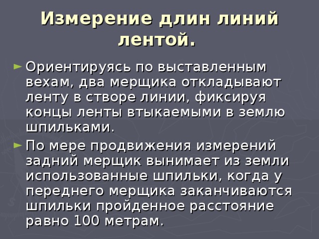 Измерение длин линий лентой.  Ориентируясь по выставленным вехам, два мерщика откладывают ленту в створе линии, фиксируя концы ленты втыкаемыми в землю шпильками. По мере продвижения измерений задний мерщик вынимает из земли использованные шпильки, когда у переднего мерщика заканчиваются шпильки пройденное расстояние равно 100 метрам. 
