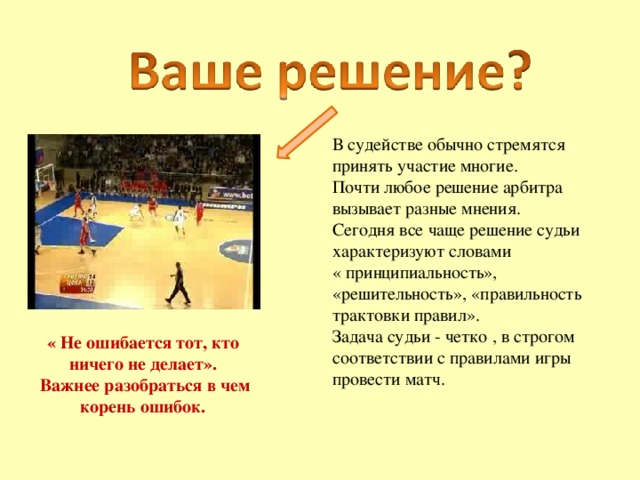 В судействе обычно стремятся принять участие многие. Почти любое решение арбитра вызывает разные мнения. Сегодня все чаще решение судьи характеризуют словами « принципиальность», «решительность», «правильность трактовки правил». Задача судьи - четко , в строгом соответствии с правилами игры провести матч. « Не ошибается тот, кто ничего не делает».  Важнее разобраться в чем корень ошибок. 