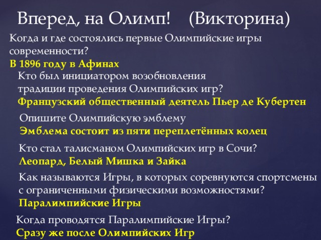 Вперед, на Олимп! (Викторина) Когда и где состоялись первые Олимпийские игры современности? В 1896 году в Афинах Кто был инициатором возобновления традиции проведения Олимпийских игр? Французский общественный деятель Пьер де Кубертен Опишите Олимпийскую эмблему Эмблема состоит из пяти переплетённых колец Кто стал талисманом Олимпийских игр в Сочи? Леопард, Белый Мишка и Зайка Как называются Игры, в которых соревнуются спортсмены с ограниченными физическими возможностями? Паралимпийские Игры Когда проводятся Паралимпийские Игры? Сразу же после Олимпийских Игр 