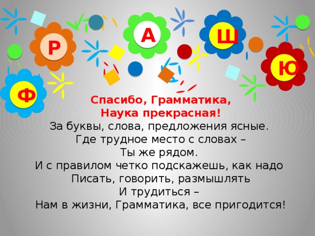 А Ш Р Ю   Спасибо, Грамматика,  Наука прекрасная!   За буквы, слова, предложения ясные.   Где трудное место с словах –  Ты же рядом.   И с правилом четко подскажешь, как надо   Писать, говорить, размышлять  И трудиться –   Нам в жизни, Грамматика, все пригодится!   Ф
