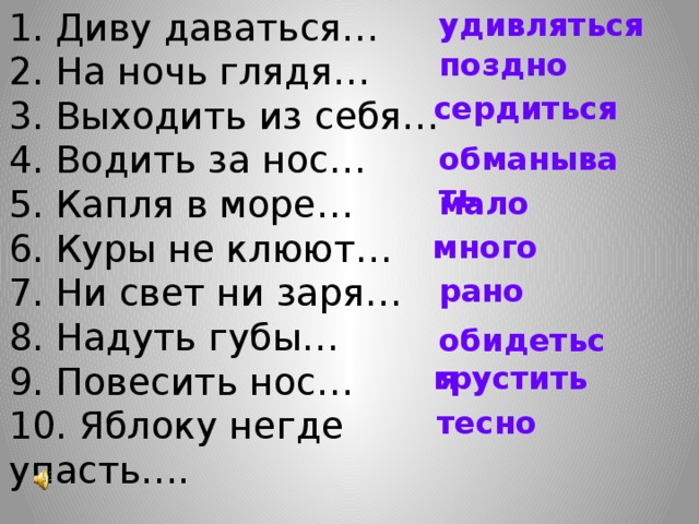 1. Диву даваться…  2. На ночь глядя…  3. Выходить из себя…  4. Водить за нос…  5. Капля в море…  6. Куры не клюют…  7. Ни свет ни заря…  8. Надуть губы…  9. Повесить нос…  10. Яблоку негде упасть…. удивляться поздно сердиться обманывать мало много рано обидеться грустить тесно