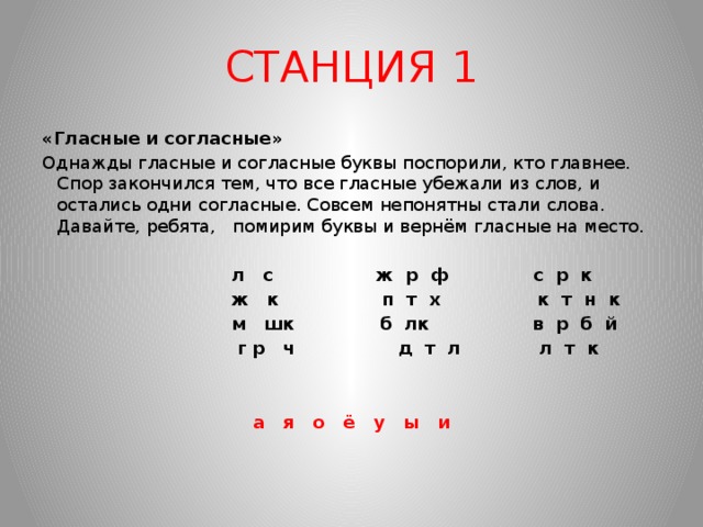 СТАНЦИЯ 1 «Гласные и согласные» Однажды гласные и согласные буквы поспорили, кто главнее. Спор закончился тем, что все гласные убежали из слов, и остались одни согласные. Совсем непонятны стали слова. Давайте, ребята, помирим буквы и вернём гласные на место.    л с ж р ф с р к  ж к п т х к т н к  м шк б лк в р б й  г р ч д т л л т к     а я о ё у ы и  