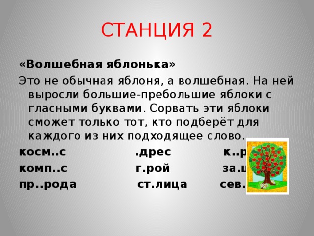 СТАНЦИЯ 2 «Волшебная яблонька» Это не обычная яблоня, а волшебная. На ней выросли большие-пребольшие яблоки с гласными буквами. Сорвать эти яблоки сможет только тот, кто подберёт для каждого из них подходящее слово. косм..с .дрес к..рзина комп..с г.рой за.ц пр..рода ст.лица сев.р