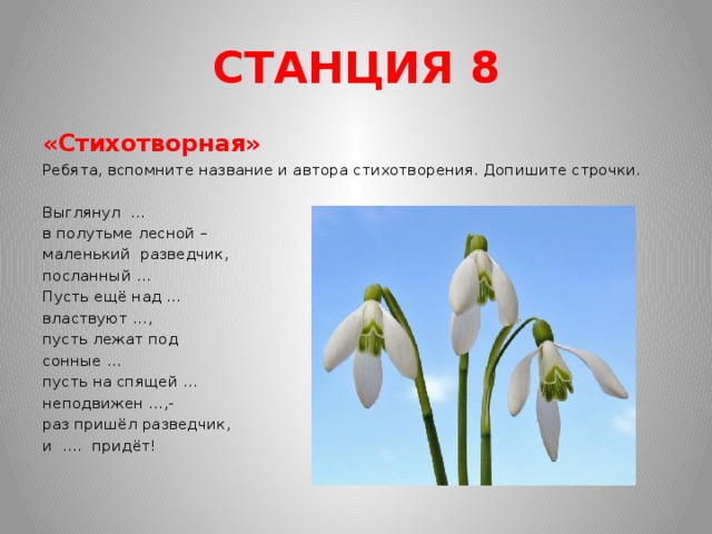 СТАНЦИЯ 8 «Стихотворная» Ребята, вспомните название и автора стихотворения. Допишите строчки.   Выглянул … в полутьме лесной – маленький разведчик, посланный … Пусть ещё над … властвуют …, пусть лежат под сонные … пусть на спящей … неподвижен …,- раз пришёл разведчик, и …. придёт!  