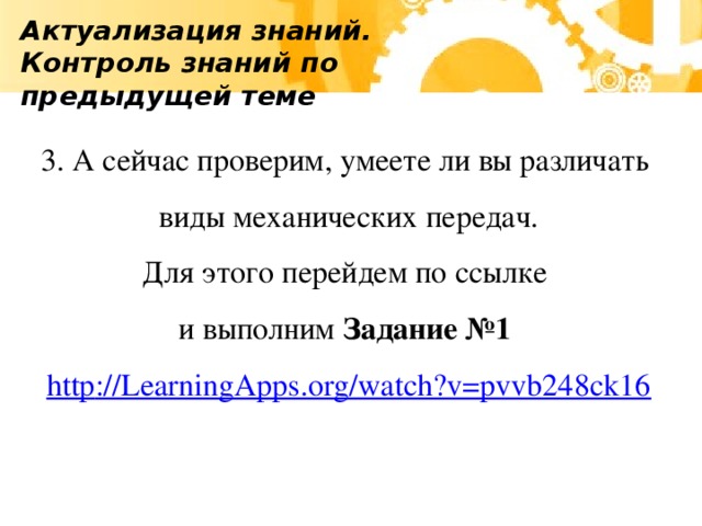 Актуализация знаний. Контроль знаний по предыдущей теме 3. А сейчас проверим, умеете ли вы различать виды механических передач. Для этого перейдем по ссылке и выполним Задание №1 http :// LearningApps.org/watch?v=pvvb248ck16