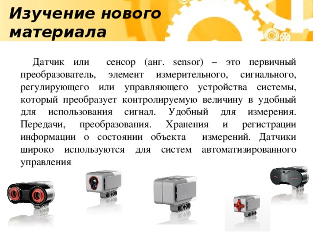 Изучение нового материала Датчик или сенсор (анг. sensor) – это первичный преобразователь, элемент измерительного, сигнального, регулирующего или управляющего устройства системы, который преобразует контролируемую величину в удобный для использования сигнал. Удобный для измерения. Передачи, преобразования. Хранения и регистрации информации о состоянии объекта измерений. Датчики широко используются для систем автоматизированного управления.