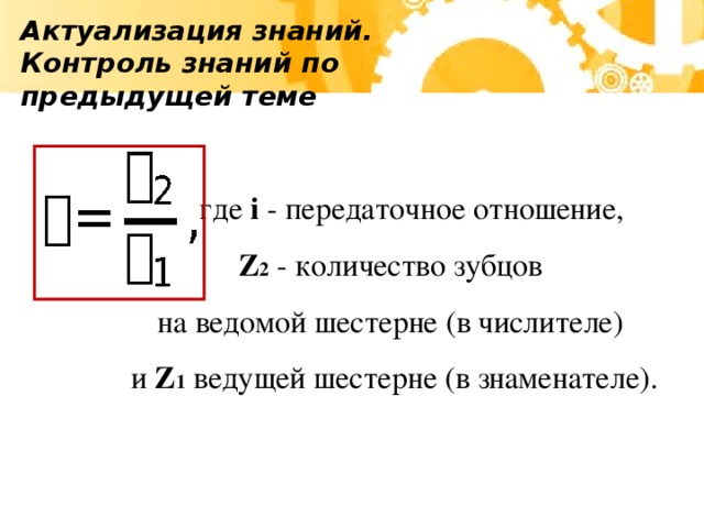 Актуализация знаний. Контроль знаний по предыдущей теме   где i - передаточное отношение, Z 2 - количество зубцов на ведомой шестерне (в числителе) и Z 1 ведущей шестерне (в знаменателе).