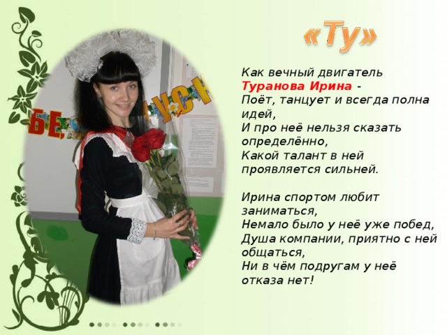 Как вечный двигатель Туранова Ирина -  Поёт, танцует и всегда полна идей,  И про неё нельзя сказать определённо,  Какой талант в ней проявляется сильней.   Ирина спортом любит заниматься,  Немало было у неё уже побед,  Душа компании, приятно с ней общаться,  Ни в чём подругам у неё отказа нет!