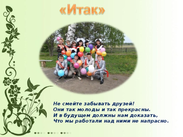 Не смейте забывать друзей!  Они так молоды и так прекрасны.  И в будущем должны нам доказать,  Что мы работали над ними не напрасно.