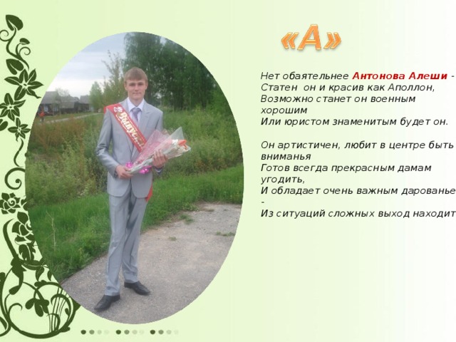 Нет обаятельнее Антонова Алеши -  Статен он и красив как Аполлон,  Возможно станет он военным хорошим  Или юристом знаменитым будет он.   Он артистичен, любит в центре быть вниманья  Готов всегда прекрасным дамам угодить,  И обладает очень важным дарованьем -  Из ситуаций сложных выход находить.