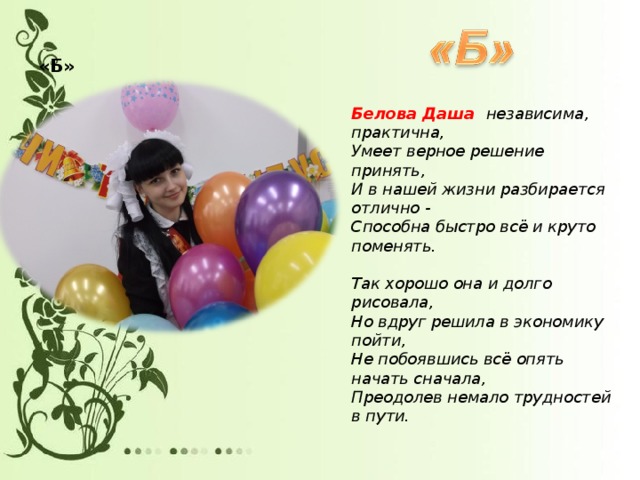 «Б»   Белова Даша независима, практична,  Умеет верное решение принять,  И в нашей жизни разбирается отлично -  Способна быстро всё и круто поменять.   Так хорошо она и долго рисовала,  Но вдруг решила в экономику пойти,  Не побоявшись всё опять начать сначала,  Преодолев немало трудностей в пути.