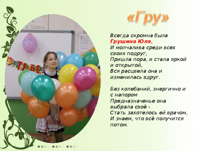 Всегда скромна была Грушина Юля ,  И молчалива среди всех своих подруг,  Пришла пора, и стала яркой и открытой,  Вся расцвела она и изменилась вдруг.   Без колебаний, энергично и с напором  Предназначенье она выбрала своё -  Стать захотелось ей врачом,  И знаем, что всё получится потом.