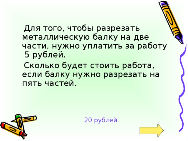 Для того, чтобы разрезать металлическую балку на две части, нужно уплатить за работу  5 рублей.  Сколько будет стоить работа,  если балку нужно разрезать на пять частей. 20 рублей