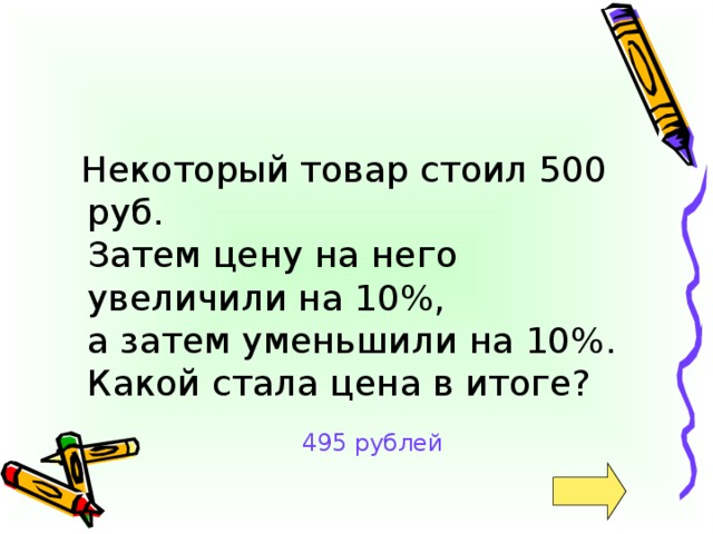 Некоторый товар стоил 500 руб.  Затем цену на него увеличили на 10%,  а затем уменьшили на 10%. Какой стала цена в итоге? 495 рублей