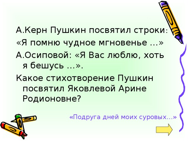 А.Керн Пушкин посвятил строки : «Я помню чудное мгновенье …» А.Осиповой: «Я Вас люблю, хоть я бешусь …». Какое стихотворение Пушкин посвятил Яковлевой Арине Родионовне? «Подруга дней моих суровых…»
