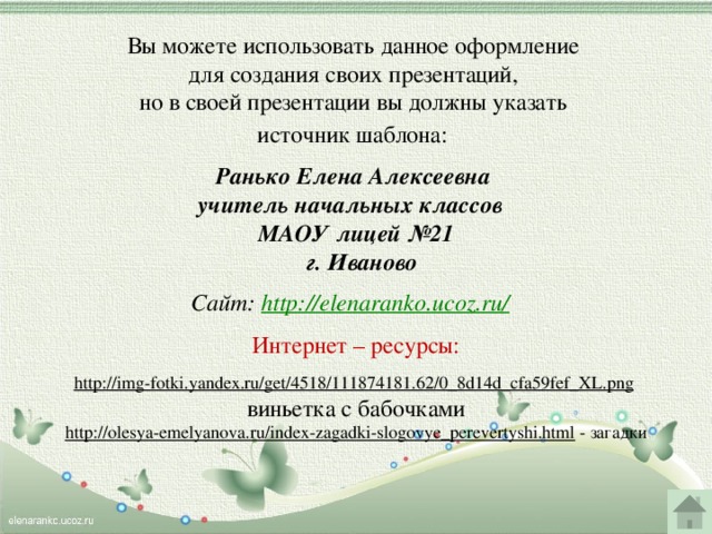 Вы можете использовать данное оформление для создания своих презентаций, но в своей презентации вы должны указать источник шаблона:  Ранько Елена Алексеевна учитель начальных классов МАОУ лицей №21  г. Иваново  Сайт: http://elenaranko.ucoz.ru/   Интернет – ресурсы: http://img-fotki.yandex.ru/get/4518/111874181.62/0_8d14d_cfa59fef_XL.png  виньетка с бабочками http://olesya-emelyanova.ru/index-zagadki-slogovye_perevertyshi.html  - загадки  