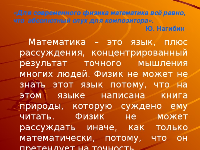 «Для современного физика математика всё равно,  что абсолютный слух для композитора».  Ю. Нагибин    Математика – это язык, плюс рассуждения, концентрированный результат точного мышления многих людей. Физик не может не знать этот язык потому, что на этом языке написана книга природы, которую суждено ему читать. Физик не может рассуждать иначе, как только математически, потому, что он претендует на точность.