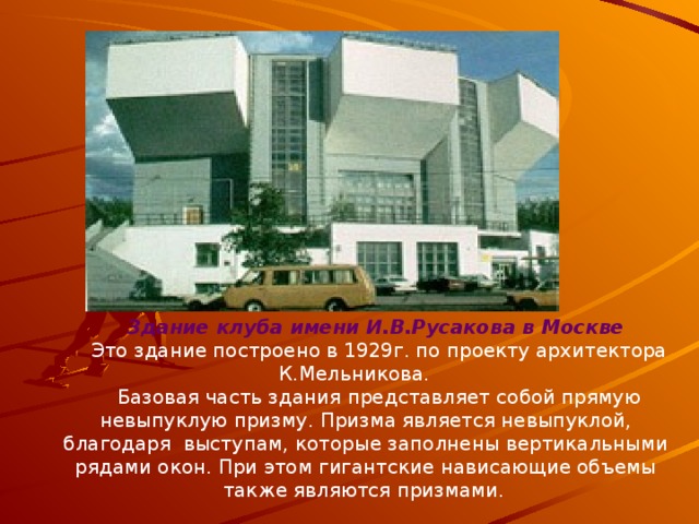 Здание клуба имени И.В.Русакова в Москве  Это здание построено в 1929г. по проекту архитектора К.Мельникова.   Базовая часть здания представляет собой прямую невыпуклую призму. Призма является невыпуклой, благодаря  выступам, которые заполнены вертикальными рядами окон. При этом гигантские нависающие объемы также являются призмами.