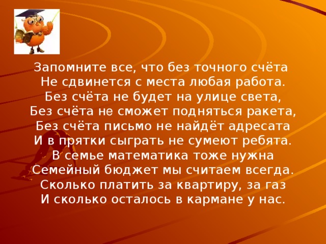 Запомните все, что без точного счёта Не сдвинется с места любая работа. Без счёта не будет на улице света, Без счёта н е сможет подняться ракета, Без счёта письмо не найдёт адресата И в прятки сыграть не сумеют ребята. В семье математика тоже нужна Семейный бюджет мы считаем всегда. Сколько платить за квартиру, за газ И сколько осталось в кармане у нас.